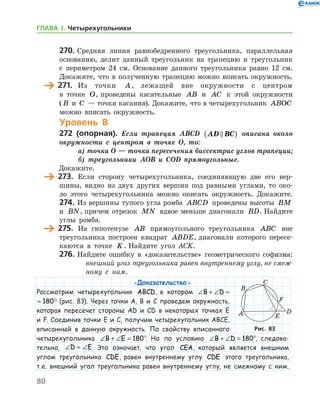 80
270.	Средняя линия равнобедренного треугольника, параллельная
основанию, делит данный треугольник на трапецию и треугольник
с периметром 24 см. Основание данного треугольника равно 12 см.
Докажите, что в полученную трапецию можно вписать окружность.
	 271.	 Из точки A, лежащей вне окружности с центром
в точке O, проведены касательные AB и AC к этой окружности	
( B и C — точки касания). Докажите, что в четырехугольник ABOC
можно вписать окружность.
Уровень В
272 (опорная). Если трапеция ABCD AD BC( ) описана около
окружности с центром в точке O, то:
а) точка O — точка пересечения биссектрис углов трапеции;
б) треугольники AOB и COD прямоугольные.
  Докажите.
	 273.	 Если сторону четырехугольника, соединяющую две его вер-
шины, видно из двух других вершин под равными углами, то око-
ло этого четырехугольника можно описать окружность. Докажите.
274.	Из вершины тупого угла ромба ABCD проведены высоты BM
и BN, причем отрезок MN вдвое меньше диагонали BD. Найдите
углы ромба.
	 275.	 На гипотенузе AB прямоугольного треугольника ABC вне
треугольника построен квадрат ABDE, диагонали которого пересе-
каются в точке K. Найдите угол ACK.
276.	Найдите ошибку в «доказательстве» геометрического софизма:
	 внешний угол треугольника равен внутреннему углу, не смеж-
ному с ним.
«Доказательство»
Рассмотрим четырехугольник ABCD, в котором ∠ + ∠ =B D 180
∠ + ∠ =B D 180 (рис. 83). Через точки A, B и C проведем окружность,
которая пересечет стороны AD и CD в некоторых точках E
и F. Соединив точки E и C, получим четырехугольник ABCE,
вписанный в данную окружность. По свойству вписанного
четырехугольника ∠ + ∠ = °B E 180 . Но по условию ∠ + ∠ = °B D 180 , следова-
тельно, ∠ = ∠D E. Это означает, что угол CEA, который является внешним
углом треугольника CDE, равен внутреннему углу CDE этого треугольника,
т. е. внешний угол треугольника равен внутреннему углу, не смежному с ним.
Рис. 83Рис. 83
ГЛАВА І. Четырехугольники
 