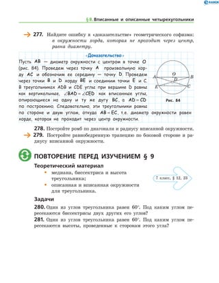 277.	 Найдите ошибку в «доказательстве» геометрического софизма:
	 в окружности хорда, которая не проходит через центр,
равна диаметру.
«Доказательство »
Пусть AB — диаметр окружности с центром в точке O
(рис. 84). Проведем через точку A произвольную хор-
ду AC и обозначим ее середину — точку D. Проведем
через точки B и D хорду BE и соединим точки E и С.
В треугольниках ADB и CDE углы при вершине D равны
как вертикальные, ∠ = ∠BAD CED как вписанные углы,
опирающиеся на одну и ту же дугу BC, а AD CD=
по построению. Следовательно, эти треугольники равны
по стороне и двум углам, откуда AB EC= , т. е. диаметр окружности равен
хорде, которая не проходит через центр окружности.­
278.	Постройте ромб по диагонали и радиусу вписанной окружности.
	 279.	 Постройте равнобедренную трапецию по боковой стороне и ра-
диусу вписанной окружности.
	 Повторение перед изучением § 9
Теоретический материал
•	 медиана, биссектриса и высота 	
	 треугольника;
•	 описанная и вписанная окружности 	
	 для треугольника.
Задачи
280.	Один из углов треугольника равен 60°. Под каким углом пе-
ресекаются биссектрисы двух других его углов?
281.	Один из углов треугольника равен 60°. Под каким углом пе-
ресекаются высоты, проведенные к сторонам этого угла?
Рис. 84Рис. 84
§ 8.    Вписанные и описанные четырехугольники
7 класс, § 12, 23
 