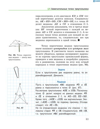 83
параллелограмм, и его диагонали KD и EM точ-
кой пересечения делятся пополам. Следователь-
но, AK KO OD= = , CM MO OE= = , т. е. точка O
делит медианы AD и CE в отношении 2 : 1.
Аналогично доказываем, что и третья ме­ди-	
­а­на BF точкой пересечения с каждой из ме­
диан AD и CE делится в отношении 2 : 1. А по­
скольку такая точка деления для каждой из ме-
диан единственная, то, следовательно, все три
медианы пересекаются в одной точке. 
Точку пересечения медиан треугольника
иначе называют центроидом или центром масс
треугольника. В уместности такого названия вы
можете убедиться, проведя эксперимент: вырежь-
те из картона треугольник произвольной формы,
проведите в нем медианы и попробуйте удержать
его в равновесии, положив на иглу или острый
карандаш в точке пересечения медиан (рис. 86).
Задача
Если в треугольнике две медианы равны, то он
равнобедренный. Докажите.
Решение
Пусть в треугольнике ABC медианы AD и CE
равны и пересекаются в точке O (рис. 87).
Рассмотрим треугольники AOE и COD. Поскольку
точка O делит каждую из равных медиан AD
и CE в отношении 2 : 1, то AO CO= , EO DO= .
Кроме того, ∠ = ∠AOE COD как вертикальные. Зна-
чит,  AOE COD= по первому признаку. Отсюда
следует, что AE CD= .
Но по определению медианы эти отрезки — по-
ловины сторон AB и CB. Следовательно, AB CB= ,
т. е. треугольник ABC равнобедренный.
Рис. 86. Точка пересече-
ния медиан — центр масс
треугольника
Рис. 87
§ 9.    Замечательные точки треугольника
 
