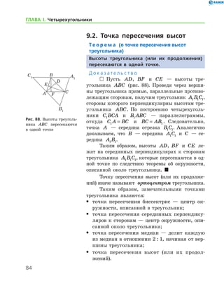 84
ГЛАВА І. Четырехугольники
9.2. Точка пересечения высот
Те о р е м а (о точке пересечения высот
треугольника)
Высоты треугольника (или их продолжения)
пересекаются в одной точке.
Д о к а з а т е л ь с т в о
  Пусть AD, BF и CE — высоты тре­
угольника ABC (рис. 88). Проведя через верши-
ны треугольника прямые, параллельные противо-
лежащим сторонам, получим треугольник A B C1 1 1,
стороны которого перпендикулярны высотам тре-
угольника ABC. По построению четырехуголь­
ники C BCA1 и B ABC1 — параллелограммы,
­откуда C A BC1 = и BC AB= 1 . Следовательно,
точка A — середина отрезка B C1 1. Аналогично
доказываем, что B — середина A C1 1 и C — се-
редина A B1 1.
Таким образом, высоты AD, BF и CE ле-
жат на серединных перпендикулярах к сторонам
треугольника A B C1 1 1, которые пересекаются в од-
ной точке по следствию теоремы об окружности,
описанной около треугольника. 
Точку пересечения высот (или их продолже-
ний) иначе называют  ортоцентром треугольника.
Таким образом, замечательными точками
треугольника являются:
•	 точка пересечения биссектрис — центр ок-
ружности, вписанной в треугольник;
•	 точка пересечения серединных перпендику-
ляров к сторонам — центр окружности, опи-
санной около треугольника;
•	 точка пересечения медиан — делит каждую
из медиан в отношении 2 : 1, начиная от вер-
шины треугольника;
•	 точка пересечения высот (или их продол­
жений).
Рис. 88. Высоты треуголь-
ника ABC пересекаются
в одной точке
 