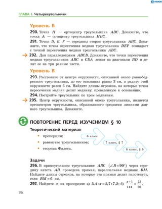 86
Уровень Б
290.	Точка H — ортоцентр треугольника ABC. Докажите, что
точка A — ортоцентр треугольника HBC.
291.	 Точки D, E, F — середины сторон треугольника ABC. Дока-
жите, что точка пересечения медиан треугольника DEF совпадает
с точкой пересечения медиан треугольника ABC.
	 292.	 Дан параллелограмм ABCD. Докажите, что точки пересечения
медиан треугольников ABC и CDA лежат на диагонали BD и де-
лят ее на три равные части.
Уровень В
293.	Расстояние от центра окружности, описанной около равнобед-
ренного треугольника, до его основания равно 3 см, а радиус этой
окружности равен 6 см. Найдите длины отрезков, на которые точка
пересечения медиан делит медиану, проведенную к основанию.
294.	Постройте треугольник по трем медианам.
	 295.	 Центр окружности, описанной около треугольника, является
ортоцентром треугольника, образованного средними линиями дан-
ного треугольника. Докажите.
	 Повторение перед изучением § 10
Теоретический материал
•	 пропорции;
•	 равенство треугольников;
•	 теорема Фалеса.
Задачи
296.	В прямоугольном треугольнике ABC ∠ = °( )B 90 через сере-
дину катета AB проведена прямая, параллельная медиане BM.
Найдите длины отрезков, на которые эта прямая делит гипотенузу,
если BM = 6 см.
297.	 Найдите x из пропорции: а) 5 4 2 7 7 2, : , : ,x = ; б)
x +
=
1
144
25
60
.
6 класс
7 класс, § 7
8 класс, § 6
ГЛАВА І. Четырехугольники
 