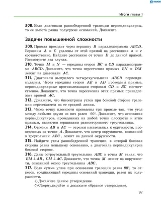 97
308.	Если диагонали равнобедренной трапеции перпендикулярны,
то ее высота равна полусумме оснований. Докажите.
	Задачи повышенной сложности
309.	Прямая проходит через вершину B параллелограмма ABCD.
Вершины A и C удалены от этой прямой на расстояния a и c
соответственно. Найдите расстояние от точки D до данной прямой.
Рассмотрите два случая.
310.	Точки M и N — середины сторон BC и CD параллелограм-
ма ABCD. Докажите, что точка пересечения прямых BN и DM
лежит на диагонали AC.
311.	 Диагонали выпуклого четырехугольника ABCD перпенди-
кулярны. Через середины сторон AB и AD проведены прямые,
перпендикулярные противолежащим сторонам CD и BC соответ­
ственно. Докажите, что точка пересечения этих прямых принадле-
жит прямой AC.
312.	 Докажите, что биссектрисы углов при боковой стороне трапе-
ции пересекаются на ее средней линии.
313.	 Через точку плоскости проведены три прямые так, что угол
между любыми двумя из них равен   60°. Докажите, что основания
перпендикуляров, проведенных из любой точки плоскости к этим
прямым, являются вершинами равностороннего треугольника.
314.	Отрезки AB и AC — отрезки касательных к окружности, про-
веденных из точки A. Докажите, что центр окружности, вписанной
в треугольник ABC , лежит на данной окружности.
315.	 Найдите углы равнобедренной трапеции, в которой боковая
сторона равна меньшему основанию, а диагональ перпендикулярна
боковой стороне.
316.	 Даны остроугольный треугольник ABC и точка M такая, что
BM AB⊥ , CM AC⊥ . Докажите, что точка M лежит на окружнос-
ти, описанной около треугольника ABC.
317.	 Если сумма углов при основании трапеции равна 90°, то от-
резок, соединяющий середины оснований трапеции, равен их полу-
разности.
а)	Докажите данное утверждение.
б)	Сформулируйте и докажите обратное утверждение.
Итоги главы I
 