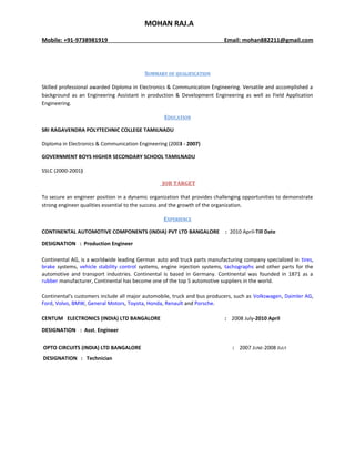 MOHAN RAJ.A
Mobile: +91-9738981919 Email: mohan882211@gmail.com
SUMMARY OF QUALIFICATION
Skilled professional awarded Diploma in Electronics & Communication Engineering. Versatile and accomplished a
background as an Engineering Assistant in production & Development Engineering as well as Field Application
Engineering.
EDUCATION
SRI RAGAVENDRA POLYTECHNIC COLLEGE TAMILNADU
Diploma in Electronics & Communication Engineering (2003 - 2007)
GOVERNMENT BOYS HIGHER SECONDARY SCHOOL TAMILNADU
SSLC (2000-2001)
JOB TARGET
To secure an engineer position in a dynamic organization that provides challenging opportunities to demonstrate
strong engineer qualities essential to the success and the growth of the organization.
EXPERIENCE
CONTINENTAL AUTOMOTIVE COMPONENTS (INDIA) PVT LTD BANGALORE : 2010 April-Till Date
DESIGNATION : Production Engineer
Continental AG, is a worldwide leading German auto and truck parts manufacturing company specialized in tires,
brake systems, vehicle stability control systems, engine injection systems, tachographs and other parts for the
automotive and transport industries. Continental is based in Germany. Continental was founded in 1871 as a
rubber manufacturer, Continental has become one of the top 5 automotive suppliers in the world.
Continental's customers include all major automobile, truck and bus producers, such as Volkswagen, Daimler AG,
Ford, Volvo, BMW, General Motors, Toyota, Honda, Renault and Porsche.
CENTUM ELECTRONICS (INDIA) LTD BANGALORE : 2008 July-2010 April
DESIGNATION : Asst. Engineer
OPTO CIRCUITS (INDIA) LTD BANGALORE : 2007 JUNE-2008 JULY
DESIGNATION : Technician
 