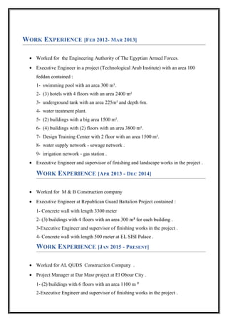 WORK EXPERIENCE [FEB 2012- MAR 2013]
• Worked for the Engineering Authority of The Egyptian Armed Forces.
• Executive Engineer in a project (Technological Arab Institute) with an area 100
feddan contained :
1- swimming pool with an area 300 m².
2- (3) hotels with 4 floors with an area 2400 m²
3- underground tank with an area 225m² and depth 6m.
4- water treatment plant.
5- (2) buildings with a big area 1500 m².
6- (4) buildings with (2) floors with an area 3800 m².
7- Design Training Center with 2 floor with an area 1500 m².
8- water supply network - sewage network .
9- irrigation network - gas station .
• Executive Engineer and supervisor of finishing and landscape works in the project .
WORK EXPERIENCE [APR 2013 - DEC 2014]
• Worked for M & B Construction company
• Executive Engineer at Republican Guard Battalion Project contained :
1- Concrete wall with length 3300 meter
2- (3) buildings with 4 floors with an area 300 m² for each building .
3-Executive Engineer and supervisor of finishing works in the project .
4- Concrete wall with length 500 meter at EL SISI Palace .
WORK EXPERIENCE [JAN 2015 - PRESENT]
• Worked for AL QUDS Construction Company .
• Project Manager at Dar Masr project at El Obour City .
1- (2) buildings with 6 floors with an area 1100 m ²
2-Executive Engineer and supervisor of finishing works in the project .
 