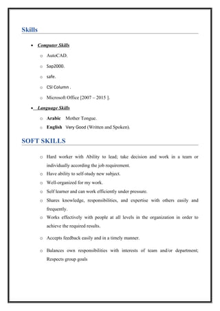Skills
• Computer Skills
• Language Skills
o Arabic Mother Tongue.
o English Very Good (Written and Spoken).
SOFT SKILLS
o Hard worker with Ability to lead; take decision and work in a team or
individually according the job requirement.
o Have ability to self-study new subject.
o Well-organized for my work.
o Self learner and can work efficiently under pressure.
o Shares knowledge, responsibilities, and expertise with others easily and
frequently.
o Works effectively with people at all levels in the organization in order to
achieve the required results.
o Accepts feedback easily and in a timely manner.
o Balances own responsibilities with interests of team and/or department;
Respects group goals
o AutoCAD.
o Sap2000.
o safe.
o CSI Column .
o Microsoft Office [2007 – 2015 ].
 