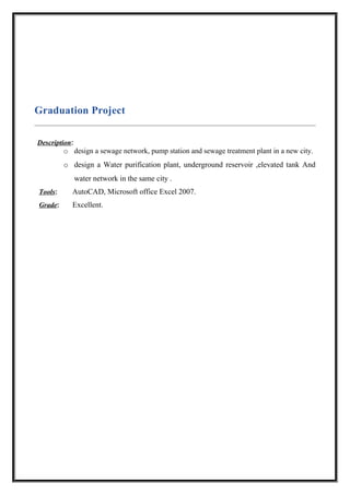 Graduation Project
Description:
o design a sewage network, pump station and sewage treatment plant in a new city.
o design a Water purification plant, underground reservoir ,elevated tank And
water network in the same city .
Tools: AutoCAD, Microsoft office Excel 2007.
Grade: Excellent.
 