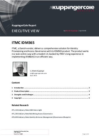 KuppingerCole Executive View
ITMC IDM365
Report No.: 71289 Page 1 of 6
ITMC IDM365
ITMC, a Danish vendor, delivers a comprehensive solution for Identity
Provisioning and Access Governance with its IDM365 product. The product works
in a task-centric way with a modern UI, backed by ITMC’s long experience in
implementing IAM&IAG in an efficient way.
by Martin Kuppinger
mk@kuppingercole.com
April 2015
Content
1 Introduction................................................................................................................................. 2
2 Product Description...................................................................................................................... 2
3 Strengths and Challenges.............................................................................................................. 4
4 Copyright ..................................................................................................................................... 5
Related Research
#71,134 Advisory Note ABAC done right
#71,185 Advisory Note Redefining Access Governance
#70,839 Advisory Note Identity & Access Management/Governance Blueprint
KuppingerCole Report
EXECUTIVE VIEW by Martin Kuppinger | April 2015
 