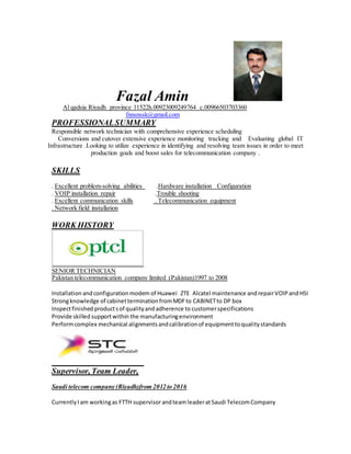 Fazal Amin
Al qadsia Riyadh province 11522h.00923009249764 c.00966503703360
fnnsnssk@gmail.com
PROFESSIONALSUMMARY
Responsible network technician with comprehensive experience scheduling
Conversions and cutover extensive experience monitoring tracking and Evaluating global IT
Infrastructure .Looking to utilize experience in identifying and resolving team issues in order to meet
production goals and boost sales for telecommunication company .
SKILLS
. Excellent problem-solving abilities .Hardware installation Configuration
. VOIP installation repair .Trouble shooting
. Excellent communication skills . Telecommunication equipment
. Network field installation
WORK HISTORY
SENIOR TECHNICIAN
Pakistan telecommunication company limited (Pakistan)1997 to 2008
Installation andconfigurationmodem of Huawei ZTE Alcatel maintenance andrepairVOIPandHSI
Strongknowledge of cabinetterminationfromMDFto CABINETto DP box
Inspectfinished productsof qualityandadherence to customerspecifications
Provide skilled supportwithin the manufacturingenvironment
Performcomplex mechanical alignments andcalibrationof equipmenttoqualitystandards
Supervisor, Team Leader,
Saudi telecom company (Riyadh)from 2012 to 2016
CurrentlyI am workingas FTTH supervisorandteamleaderatSaudi TelecomCompany
 