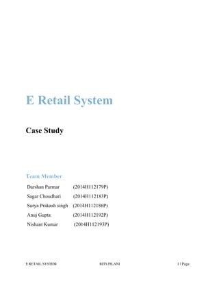 E RETAIL SYSTEM BITS PILANI 1 | Page
E Retail System
Case Study
Team Member
Darshan Parmar (2014H112179P)
Sagar Choudhari (2014H112183P)
Surya Prakash singh (2014H112186P)
Anuj Gupta (2014H112192P)
Nishant Kumar (2014H112193P)
 