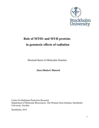 1
Role of MTH1 and MYH proteins
in genotoxic effects of radiation
Doctoral thesis in Molecular Genetics
Sara Shakeri Manesh
Centre for Radiation Protection Research
Department of Molecular Biosciences, The Wenner-Gren Institute, Stockholm
University, Sweden
Stockholm, 2015
 