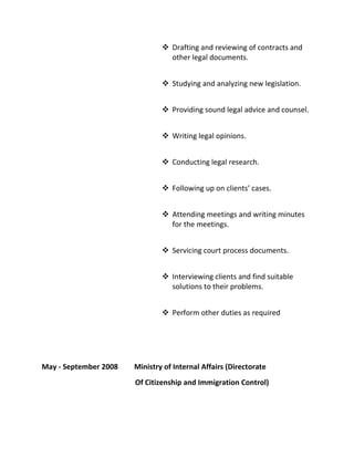  Drafting and reviewing of contracts and
other legal documents.
 Studying and analyzing new legislation.
 Providing sound legal advice and counsel.
 Writing legal opinions.
 Conducting legal research.
 Following up on clients’ cases.
 Attending meetings and writing minutes
for the meetings.
 Servicing court process documents.
 Interviewing clients and find suitable
solutions to their problems.
 Perform other duties as required
May - September 2008 Ministry of Internal Affairs (Directorate
Of Citizenship and Immigration Control)
 