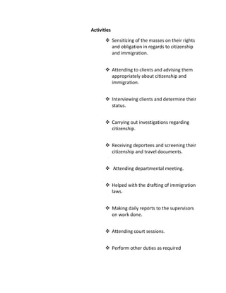 Activities
 Sensitizing of the masses on their rights
and obligation in regards to citizenship
and immigration.
 Attending to clients and advising them
appropriately about citizenship and
immigration.
 Interviewing clients and determine their
status.
 Carrying out investigations regarding
citizenship.
 Receiving deportees and screening their
citizenship and travel documents.
 Attending departmental meeting.
 Helped with the drafting of immigration
laws.
 Making daily reports to the supervisors
on work done.
 Attending court sessions.
 Perform other duties as required
 