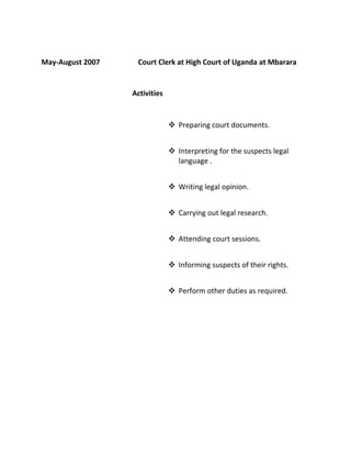 May-August 2007 Court Clerk at High Court of Uganda at Mbarara
Activities
 Preparing court documents.
 Interpreting for the suspects legal
language .
 Writing legal opinion.
 Carrying out legal research.
 Attending court sessions.
 Informing suspects of their rights.
 Perform other duties as required.
 