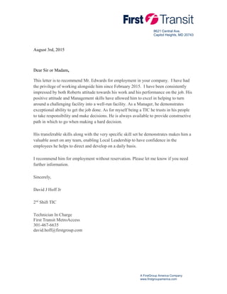 8621 Central Ave.
Capitol Heights, MD 20743
August 3rd, 2015
Dear Sir or Madam,
This letter is to recommend Mr. Edwards for employment in your company. I have had
the privilege of working alongside him since February 2015. I have been consistently
impressed by both Roberts attitude towards his work and his performance on the job. His
positive attitude and Management skills have allowed him to excel in helping to turn
around a challenging facility into a well-run facility. As a Manager, he demonstrates
exceptional ability to get the job done. As for myself being a TIC he trusts in his people
to take responsibility and make decisions. He is always available to provide constructive
path in which to go when making a hard decision.
His transferable skills along with the very specific skill set he demonstrates makes him a
valuable asset on any team, enabling Local Leadership to have confidence in the
employees he helps to direct and develop on a daily basis.
I recommend him for employment without reservation. Please let me know if you need
further information.
Sincerely,
David J Hoff Jr
2nd
Shift TIC
Technician In Charge
First Transit MetroAccess
301-467-6635
david.hoff@firstgroup.com
A FirstGroup America Company
www.firstgroupamerica.com
 