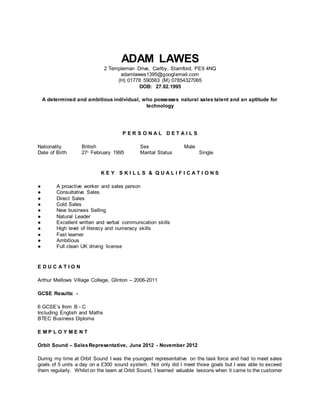 ADAM LAWES
2 Templeman Drive, Carlby, Stamford, PE9 4NQ
adamlawes1395@googlemail.com
(H) 01778 590563 (M) 07854327065
DOB: 27.02.1995
A determined and ambitious individual, who possesses natural sales talent and an aptitude for
technology
P E R S O N A L D E T A I L S
Nationality British Sex Male
Date of Birth 27th
February 1995 Marital Status Single
K E Y S K I L L S & Q U A L I F I C A T I O N S
● A proactive worker and sales person
● Consultative Sales
● Direct Sales
● Cold Sales
● New business Selling
● Natural Leader
● Excellent written and verbal communication skills
● High level of literacy and numeracy skills
● Fast learner
● Ambitious
● Full clean UK driving license
E D U C A T I O N
Arthur Mellows Village College, Glinton – 2006-2011
GCSE Results: -
6 GCSE’s from B - C
Including English and Maths
BTEC Business Diploma
E M P L O Y M E N T
Orbit Sound – SalesRepresentative, June 2012 - November 2012
During my time at Orbit Sound I was the youngest representative on the task force and had to meet sales
goals of 5 units a day on a £300 sound system. Not only did I meet those goals but I was able to exceed
them regularly. Whilst on the team at Orbit Sound, I learned valuable lessons when it came to the customer
 