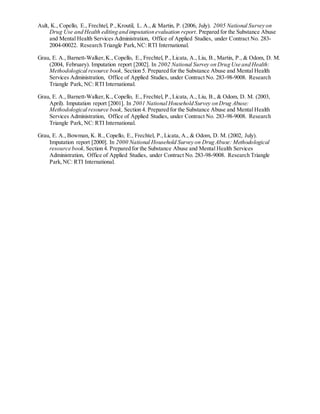 Ault, K., Copello, E., Frechtel, P.,Kroutil, L. A., & Martin, P. (2006, July). 2005 National Survey on
Drug Use and Health editing and imputation evaluation report. Prepared for the Substance Abuse
and Mental Health Services Administration, Office of Applied Studies, under Contract No. 283-
2004-00022. Research Triangle Park,NC: RTI International.
Grau, E. A., Barnett-Walker,K., Copello, E., Frechtel, P.,Licata, A., Liu, B., Martin, P., & Odom, D. M.
(2004, February). Imputation report [2002]. In 2002 National Survey on Drug Use and Health:
Methodological resource book, Section 5. Prepared for the Substance Abuse and Mental Health
Services Administration, Office of Applied Studies, under Contract No. 283-98-9008. Research
Triangle Park, NC: RTI International.
Grau, E. A., Barnett-Walker,K., Copello, E., Frechtel, P.,Licata, A., Liu, B., & Odom, D. M. (2003,
April). Imputation report [2001]. In 2001 National Household Survey on Drug Abuse:
Methodological resource book, Section 4. Prepared for the Substance Abuse and Mental Health
Services Administration, Office of Applied Studies, under Contract No. 283-98-9008. Research
Triangle Park, NC: RTI International.
Grau, E. A., Bowman, K. R., Copello, E., Frechtel, P.,Licata, A., & Odom, D. M. (2002, July).
Imputation report [2000]. In 2000 National Household Survey on Drug Abuse: Methodological
resource book,Section 4. Prepared for the Substance Abuse and Mental Health Services
Administration, Office of Applied Studies, under Contract No. 283-98-9008. Research Triangle
Park,NC: RTI International.
 