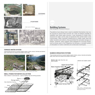 Stone
support
Water collection in small reservoirs - used for irrigating crops and drinking purposes.
Bamboo pipe water flow from one
field to another
These terraces are fed by an ancient irrigation system of dams, sluices, channels and bamboo
pipes, which drain into a stream at the bottom of the valley.
These terraces are fed by an ancient irrigation system of dams, sluices, channels and bamboo
pipes, which drain into a stream at the bottom of the valley.
Bamboo drip irrigation system
Images source: http://pt.wikipedia.org/wiki/Arrozais_em_terraços_das_Cordilheiras_das_Filipinas
Image source: http://www.fao.org/do-
crep/x5672e/x5672e03.htm#sources%20
of%20irrigation%20water
SMALL PONDS FOR WATER COLLECTION
TERRACE WATER SYSTEM
BAMBOO IRRIGATION SYSTEMS
Populations have always had a need to establish themselves near wa-
ter sources to ensure their survival. As it was not always possible to
establish near these water sources, it was necessary to create infra-
structure for water, as the case of aqueducts that carried water to the
communities. Other important infrastructure to obtain water were the
wells, fountains and cisterns, that guaranteed the rainwater storage uti-
lization. However, other systems were designed for surviving issues,
such as those used in the Philippines rice terraces, a complex system
of articulation of native materials and construction techniques.
Building Systems
XVI
Water Management: Vernacular Architecture
WELLS
Water carriers in Philippines
FOUNTAINS
CISTERNS
CENTURY
X
VI
CENTURY
CENTURY
img 134
img 135
img 136
img 137
img 138
img 139 img 140
img 141
img 142 img 143
 