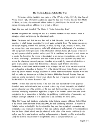 Page 1 of 4
The Martin J. Friedan Scholarship Trust
Declaration of this charitable trust made as of the 12th day of May, 2015, by John Doe, of
Private School High, who hereby declare and agree that they have received this day from Martin
J. Friedan, as Donor, the sum of one million dollars ($1,000,000) and that he will hold and
manage the same, and any additions to it, in trust as follows:
First: This trust shall be called “The Martin J. Friedan Scholarship Trust”
Second: The purpose for creating this trust is to promote members of the Catholic Church in
attending college and achieving the educational goals.
Third: The trustee shall hold the trust fund and, in their discretion, invest it or parts of it in
securities in which trustee is permitted to invest under applicable laws. The trustee may receive
and accept property, whether real, personal, or mixed, by way of gift, bequest, or devise, from
any person, firm, trust, or corporation, to be held, administered, and disposed of in accordance
with and pursuant to the provisions of this Declaration of Trust; but no gift, bequest or devise of
any such property shall be received and accepted if it is conditioned or limited in such manner as
to require the disposition the income or its principal to any person or organization other than a
"Catholic Scholarship". The trustees from time to time in their own discretion may invest the
income for educational uses and purposes described above solely by means of scholarships or
grants to any catholic student that demonstrates a financial need. Trustees shall make
distributions at such times and in a manner as not to subject the trust to tax and shall not act in
any self-dealing as described in Section 4941 of the Internal Revenue Code. Trustees shall not
retain any excess business holdings as defined in Section 4943 of the Internal Revenue Code and
shall not make any investments as defined in Section 4944 of the Internal Revenue Code nor
make any taxable expenditure, which would subject the trust or corporate trustee to tax under
Section 4945 of the Internal Revenue Code.
Fourth: The trust fund and the income of the trust fund shall be used only for the purposes
described above and shall not be used to benefit or inure any private shareholder or individual,
and no substantial part of the activities of this trust shall be the carrying on of propaganda, or
otherwise attempting, to influence legislation. No part of the activities of this trust shall be the
participation in, or intervention in (including the publishing or distributing of statements), any
political campaign on behalf of or in opposition to any candidate for public office.
Fifth: The Trustee shall distribute scholarships to the Catholic students of Private School High,
in the amount of ten thousand dollars ($10,000), for their continuing education. In order for a
Catholic student to be eligible for the scholarship they must have completed communion and
confirmation and be an active member of their local Catholic church. A letter of recommendation
from the father of their church must be submitted to the office of the trustee. Additionally the
student must be in good academic standing and demonstrate a financial need for a scholarship.
Lastly the Catholic student must be accepted into a two to four year university. All
 