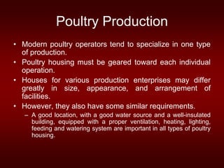 Poultry Production
• Modern poultry operators tend to specialize in one type
of production.
• Poultry housing must be geared toward each individual
operation.
• Houses for various production enterprises may differ
greatly in size, appearance, and arrangement of
facilities.
• However, they also have some similar requirements.
– A good location, with a good water source and a well-insulated
building, equipped with a proper ventilation, heating, lighting,
feeding and watering system are important in all types of poultry
housing.
 