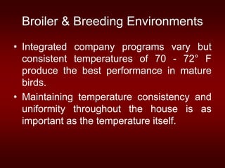 Broiler & Breeding Environments
• Integrated company programs vary but
consistent temperatures of 70 - 72° F
produce the best performance in mature
birds.
• Maintaining temperature consistency and
uniformity throughout the house is as
important as the temperature itself.
 