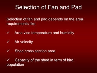 Selection of Fan and Pad
Selection of fan and pad depends on the area
requirements like
 Area vise temperature and humidity
 Air velocity
 Shed cross section area
 Capacity of the shed in term of bird
population
 