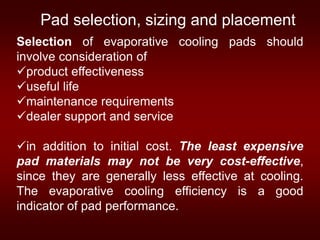 Selection of evaporative cooling pads should
involve consideration of
product effectiveness
useful life
maintenance requirements
dealer support and service
in addition to initial cost. The least expensive
pad materials may not be very cost-effective,
since they are generally less effective at cooling.
The evaporative cooling efficiency is a good
indicator of pad performance.
Pad selection, sizing and placement
 