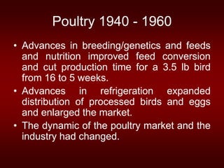 Poultry 1940 - 1960
• Advances in breeding/genetics and feeds
and nutrition improved feed conversion
and cut production time for a 3.5 lb bird
from 16 to 5 weeks.
• Advances in refrigeration expanded
distribution of processed birds and eggs
and enlarged the market.
• The dynamic of the poultry market and the
industry had changed.
 
