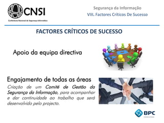 Segurança da Informação
VIII. Factores Críticos De Sucesso
FACTORES CRÍTICOS DE SUCESSO
Apoio da equipa directiva
Engajamento de todas as áreas
Criação de um Comité de Gestão da
Segurança da Informação, para acompanhar
e dar continuidade ao trabalho que será
desenvolvido pelo projecto.
 