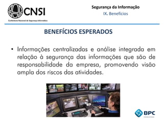 • Informações centralizadas e análise integrada em
relação à segurança das informações que são de
responsabilidade da empresa, promovendo visão
ampla dos riscos das atividades.
BENEFÍCIOS ESPERADOS
Segurança da Informação
IX. Benefícios
 