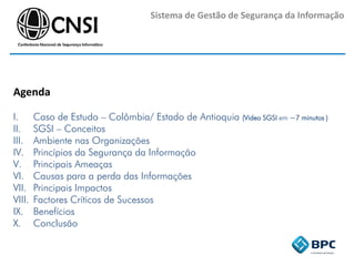 Sistema de Gestão de Segurança da Informação
Agenda
I. Caso de Estudo – Colômbia/ Estado de Antioquia (Video SGSI em ~7 minutos )
II. SGSI – Conceitos
III. Ambiente nas Organizações
IV. Princípios da Segurança da Informação
V. Principais Ameaças
VI. Causas para a perda das Informações
VII. Principais Impactos
VIII. Factores Críticos de Sucessos
IX. Benefícios
X. Conclusão
 