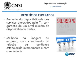 BENEFÍCIOS ESPERADOS
• Aumento da disponibilidade dos
serviços oferecidos pela TI, com
garantia de um nível mínimo de
disponibilidade destes.
• Melhoria na imagem da
empresa, com crescimento da
relação de confiança
estabelecida internamente e com
a sociedade.
Segurança da Informação
IX. Benefícios
 