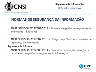 NORMAS DE SEGURANÇA DA INFORMAÇÃO
o ABNT NBR ISO/IEC 27001:2013 - Sistemas de gestão de segurança da
informação – Requisitos
o ABNT NBR ISO/IEC 27002:2013 - Código de prática para controlos de
segurança da informação
Segurança da Informa
o ABNT NBR ISO/IEC 27003:2011 - Directrizes para implementação de
um sistema de gestão da segurança da informação
Segurança da Informação
II. SGSI – Conceitos
 