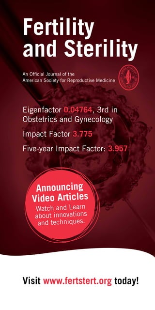 Fertility
and Sterility
Visit www.fertstert.org today!
An Official Journal of the
American Society for Reproductive Medicine
Eigenfactor 0.04764, 3rd in
Obstetrics and Gynecology
Impact Factor 3.775
Five-year Impact Factor: 3.957
Announcing
Video Articles
Watch and Learn
about innovations
and techniques.