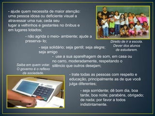 - ajude quem necessita de maior atenção:
uma pessoa idosa ou deficiente visual a
atravessar uma rua; ceda seu
lugar a velhinhos e gestantes no ônibus e
em lugares lotados;
         - não agrida o meio- ambiente; ajude a
         preserva- lo;                                   Direito de ir a escola.
                                                          Dever dos alunos
                - seja solidário; seja gentil; seja alegre;
                                                            de estudarem.
                seja amigo
                         - use a sua aparelhagem de som, em casa ou
                         no carro, moderadamente, respeitando o
    Saiba em quem votar. silêncio que outros desejam;
    O governo é o reflexo
       da sociedade.              - trate todas as pessoas com respeito e
                                  educação, principalmente as de que você
                                  julga diferentes;
                                        - seja sorridente; dê bom dia, boa
                                        tarde, boa noite; parabéns, obrigado;
                                        de nada; por favor a todos
                                        indistintamente.
 
