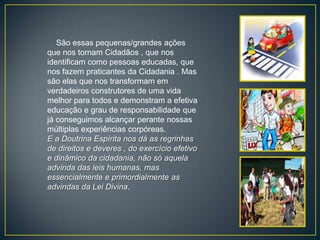 São essas pequenas/grandes ações
que nos tornam Cidadãos , que nos
identificam como pessoas educadas, que
nos fazem praticantes da Cidadania . Mas
são elas que nos transformam em
verdadeiros construtores de uma vida
melhor para todos e demonstram a efetiva
educação e grau de responsabilidade que
já conseguimos alcançar perante nossas
múltiplas experiências corpóreas.
E a Doutrina Espírita nos dá as regrinhas
de direitos e deveres , do exercício efetivo
e dinâmico da cidadania, não só aquela
advinda das leis humanas, mas
essencialmente e primordialmente as
advindas da Lei Divina.
 