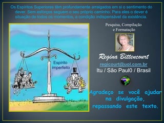 Os Espíritos Superiores têm profundamente arraigados em si o sentimento do
  dever. Sem esforços seguem o seu próprio caminho. Para eles o dever é
  situação de todos os momentos, a condição indispensável da existência.
                                                 Pesquisa, Compilação
                                                     e Formatação




                                             Regina Bittencourt
                      Espírito                regicourt@uol.com.br
                     imperfeito
                                            Itu / São Paul0 / Brasil


                                        Agradeço se você ajudar
                                              na divulgação,
                                         repassando este texto.
 