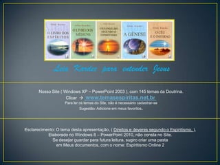 Leia Kardec para entender Jesus

       Nosso Site ( Windows XP – PowerPoint 2003 ), com 145 temas da Doutrina.
                     Clicar  www.temasespiritas.net.br
                    Para ler os temas do Site, não é necessário cadastrar-se
                            Sugestão: Adicione em meus favoritos.




Esclarecimento: O tema desta apresentação, ( Direitos e deveres segundo o Espiritismo. ),
           Elaborado no Windows 8 – PowerPoint 2010, não consta no Site.
             Se desejar guardar para futura leitura, sugiro criar uma pasta
                em Meus documentos, com o nome: Espiritismo Online 2
 