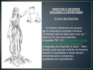 DIREITOS E DEVERES
      SEGUNDO O ESPIRITISMO

          O Livro dos Espíritos


• O homem sobrevive em grupos
isto é inerente à condição humana.
“O homem não foi feito para viver só. "
Está no O Livro dos Espíritos.
A questão 767- LE : É contrário à lei da
Natureza o insolamento absoluto?”
A resposta dos Espíritos é clara : “Sem
dúvida, pois que por instinto os homens
buscam a sociedade e todos devem
concorrer para o progresso,
auxiliando-se mutuamente.”
 