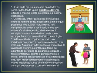 * E a Lei de Deus é a mesma para todos os
seres, todos tendo iguais direitos e deveres
e tendo o mesmo ponto de partida e a mesma
destinação.
* Os direitos, então, para a boa convivência
entre os homens se fez necessário, a fim de que
possamos nos auxiliar mutuamente, nos
disciplinar, aprender a nos interligar uns aos
outros. Os direitos, então, são inerentes à
condição humana e os direitos dos homens
acompanham o processo histórico de evolução.
* A Humanidade progride, por meio dos
indivíduos que pouco a pouco se melhoram e se
instruem. As almas vindas desde os primórdios da
civilização tiveram sua infância e foram se
adiantando por efeito do progresso realizado ,
tanto o intelectual quanto e principalmente o
moral; embora essa progressão seja diferenciada:
uns, com maior conhecimento e assimilação;
outros medianos; outros ainda não conseguiram
alcançar ou perceber o conhecimento moral.
 