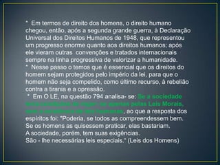 * Em termos de direito dos homens, o direito humano
chegou, então, após a segunda grande guerra, à Declaração
Universal dos Direitos Humanos de 1948, que representou
um progresso enorme quanto aos direitos humanos; após
ele vieram outras convenções e tratados internacionais
sempre na linha progressiva de valorizar a humanidade.
* Nesse passo o temos que é essencial que os direitos do
homem sejam protegidos pelo império da lei, para que o
homem não seja compelido, como último recurso, à rebelião
contra a tirania e a opressão.
 * Em O LE, na questão 794 analisa- se: Se a sociedade
teria condições de reger- se apenas pelas Leis Morais,
sem a existência de leis humanas, ao que a resposta dos
espíritos foi: "Poderia, se todos as compreendessem bem.
Se os homens as quisessem praticar, elas bastariam.
A sociedade, porém, tem suas exigências.
São - lhe necessárias leis especiais.“ (Leis dos Homens)
 
