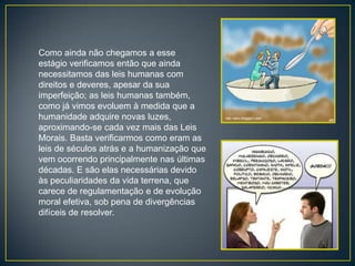 Como ainda não chegamos a esse
estágio verificamos então que ainda
necessitamos das leis humanas com
direitos e deveres, apesar da sua
imperfeição; as leis humanas também,
como já vimos evoluem à medida que a
humanidade adquire novas luzes,
aproximando-se cada vez mais das Leis
Morais. Basta verificarmos como eram as
leis de séculos atrás e a humanização que
vem ocorrendo principalmente nas últimas
décadas. E são elas necessárias devido
às peculiaridades da vida terrena, que
carece de regulamentação e de evolução
moral efetiva, sob pena de divergências
difíceis de resolver.
 