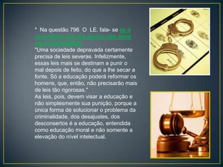 * Na questão 796 O LE. fala- se se a
severidade das leis penais não seria
uma necessidade:
"Uma sociedade depravada certamente
precisa de leis severas. Infelizmente,
essas leis mais se destinam a punir o
mal depois de feito, do que a lhe secar a
fonte. Só a educação poderá reformar os
homens, que, então, não precisarão mais
de leis tão rigorosas."
As leis, pois, devem visar a educação e
não simplesmente sua punição, porque a
única forma de solucionar o problema da
criminalidade, dos desajustes, dos
desconsertos é a educação, entendida
como educação moral e não somente a
elevação do nível intelectual.
 