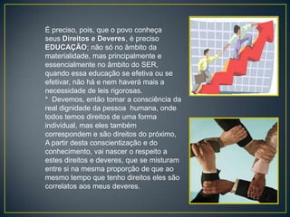 É preciso, pois, que o povo conheça
seus Direitos e Deveres, é preciso
EDUCAÇÃO; não só no âmbito da
materialidade, mas principalmente e
essencialmente no âmbito do SER,
quando essa educação se efetiva ou se
efetivar, não há e nem haverá mais a
necessidade de leis rigorosas.
* Devemos, então tomar a consciência da
real dignidade da pessoa humana, onde
todos temos direitos de uma forma
individual, mas eles também
correspondem e são direitos do próximo,
A partir desta conscientização e do
conhecimento, vai nascer o respeito a
estes direitos e deveres, que se misturam
entre si na mesma proporção de que ao
mesmo tempo que tenho direitos eles são
correlatos aos meus deveres.
 