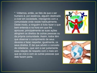 * Voltamos, então, ao fato de que o ser
humano é, por essência, alguém destinado
a viver em sociedade, interagindo com a
comunidade onde reside habitualmente.
Deste modo, a ninguém é lícito fazer o que
bem entenda e na hora em que lhe
aprouver, principalmente se suas ações
atingirem os direitos de outras pessoas ou
da própria comunidade. Assim, todos têm
que observar o cumprimento de seus
deveres e fazer respeitar, igualmente, os
seus direitos. É daí que advém o conceito
de cidadania , que vem a ser justamente
essa relação de respeito com o meio em
que se vive e com as outras pessoas que
dele fazem parte.
 