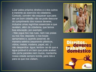 Lutar pelos próprios direitos e o dos outros
é inerente ao exercício da cidadania.
Contudo, convém não esquecer que para
ser um bom cidadão não se pode descurar
do cumprimento dos nossos deveres,
inclusive umas regrinhas essenciais e que
revelam, além da cidadania, que temos
boa educação, por exemplo:
- Não jogue lixo nas ruas, nem nas praias
ou nos rios; deposite- o nos locais
apropriados e, quando possível, de
maneira seletiva (separando plásticos,
vidros, metais, madeira, papel, etc .)
não desperdice água; lembre- se de que a
água potável é um bem que pode acabar;
não piche paredes nem muros, mantenha
nossa cidade sempre bonita, para nós e
para os que nos visitam,
 