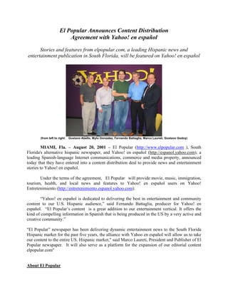 El Popular Announces Content Distribution
Agreement with Yahoo! en español
Stories and features from elpopular.com, a leading Hispanic news and
entertainment publication in South Florida, will be featured on Yahoo! en español
(from left to right: Gustavo Abello, Mylo Gonzalez, Fernando Battaglia, Marco Laureti, Gustavo Godoy)
MIAMI, Fla. – August 20, 2001 – El Popular (http://www.elpopular.com ), South
Florida's alternative hispanic newspaper, and Yahoo! en español (http://espanol.yahoo.com), a
leading Spanish-language Internet communications, commerce and media property, announced
today that they have entered into a content distribution deal to provide news and entertainment
stories to Yahoo! en español.
Under the terms of the agreement, El Popular will provide movie, music, immigration,
tourism, health, and local news and features to Yahoo! en español users on Yahoo!
Entretenimiento (http://entretenimiento.espanol.yahoo.com).
“Yahoo! en español is dedicated to delivering the best in entertainment and community
content to our U.S. Hispanic audience,” said Fernando Battaglia, producer for Yahoo! en
español. “El Popular’s content is a great addition to our entertainment vertical. It offers the
kind of compelling information in Spanish that is being produced in the US by a very active and
creative community.”
"El Popular” newspaper has been delivering dynamic entertainment news to the South Florida
Hispanic market for the past five years, the alliance with Yahoo en español will allow us to take
our content to the entire US. Hispanic market," said Marco Laureti, President and Publisher of El
Popular newspaper. It will also serve as a platform for the expansion of our editorial content
elpopular.com"
About El Popular
 