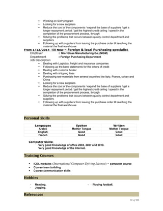  Working on SAP program
 Looking for a new suppliers
 Reduce the cost of the components / expand the base of suppliers / get a
longer repayment period / get the highest credit ceiling / speed in the
completion of the procurement process, through
 Solving the problems that occurs between quality control department and
suppliers
 Following up with suppliers from issuing the purchase order till reaching the
material the final warehouse
From 1/12/2014 Till Now – Foreign & local Purchasing specialist
 Dealing with Logistics, freight and insurance companies
 Following up the bank statements for the letters of credit
 Dealing with customs broker
 Dealing with shipping lines
 Purchasing raw materials from several countries like Italy, France, turkey and
China
 Looking for a new suppliers
 Reduce the cost of the components / expand the base of suppliers / get a
longer repayment period / get the highest credit ceiling / speed in the
completion of the procurement process, through
 Solving the problems that occurs between quality control department and
suppliers
 Following up with suppliers from issuing the purchase order till reaching the
material the final warehouse
Personal Skills
Languages Spoken Written
Arabic Mother Tongue Mother Tongue
English Good Good
French Good Good
Computer Skills:
Very good Knowledge of office 2003, 2007 and 2010.
Very good Knowledge of the Internet.
Training Courses
 ICDL modules (International Computer Driving License) - computer course
 Course team building
 Course communication skills
Hobbies
- Reading. - Playing football.
- Jogging.
References
II of III
Employer : Misr Glass Manufacturing Co. (MGM)
Department : Foreign Purchasing Department
Job Description :
 