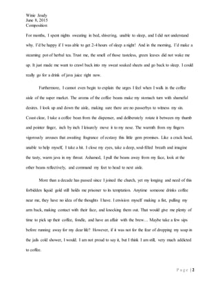 Winie Jeudy
June 8, 2015
Composition
P a g e | 2
For months, I spent nights sweating in bed, shivering, unable to sleep, and I did not understand
why. I’d be happy if I was able to get 2-4 hours of sleep a night! And in the morning, I’d make a
steaming pot of herbal tea. Trust me, the smell of those tasteless, green leaves did not wake me
up. It just made me want to crawl back into my sweat soaked sheets and go back to sleep. I could
really go for a drink of java juice right now.
Furthermore, I cannot even begin to explain the urges I feel when I walk in the coffee
aisle of the super market. The aroma of the coffee beans make my stomach turn with shameful
desires. I look up and down the aisle, making sure there are no passerbys to witness my sin.
Coast clear, I take a coffee bean from the dispenser, and deliberately rotate it between my thumb
and pointer finger, inch by inch I leisurely move it to my nose. The warmth from my fingers
vigorously arouses that awaiting fragrance of ecstasy this little gem promises. Like a crack head,
unable to help myself, I take a hit. I close my eyes, take a deep, soul-filled breath and imagine
the tasty, warm java in my throat. Ashamed, I pull the beans away from my face, look at the
other beans reflectively, and command my feet to head to next aisle.
More than a decade has passed since I joined the church, yet my longing and need of this
forbidden liquid gold still holds me prisoner to its temptation. Anytime someone drinks coffee
near me, they have no idea of the thoughts I have. I envision myself making a fist, pulling my
arm back, making contact with their face, and knocking them out. That would give me plenty of
time to pick up their coffee, fondle, and have an affair with the brew… Maybe take a few sips
before running away for my dear life? However, if it was not for the fear of dropping my soap in
the jails cold shower, I would. I am not proud to say it, but I think I am still, very much addicted
to coffee.
 
