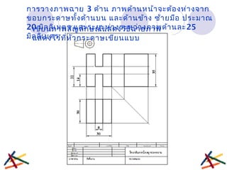 การวางภาพฉาย 3 ด้าน ภาพด้านหน้าจะต้องห่างจาก
ขอบกระดาษทั้งด้านบน และด้านข้าง ซ้ายมือ ประมาณ
20 มิลลิเมตร และระยะห่างระหว่างภาพด้านละ25
มิลลิเมตร
เขียนภาพสัญลักษณ์แสดงวิธีฉายภาพ
แสดงไว้ที่หัวกระดาษเขียนแบบ
 