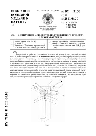 ОПИСАНИЕ
ПОЛЕЗНОЙ
МОДЕЛИ К
ПАТЕНТУ
(12)
РЕСПУБЛИКА БЕЛАРУСЬ
НАЦИОНАЛЬНЫЙ ЦЕНТР
ИНТЕЛЛЕКТУАЛЬНОЙ
СОБСТВЕННОСТИ
(19) BY (11) 7130
(13) U
(46) 2011.04.30
(51) МПК (2009)
A 47K 5/00
A 61L 2/00
(54) ДОЗИРУЮЩЕЕ УСТРОЙСТВО ПОДАЧИ ЖИДКОГО СРЕДСТВА
ДЛЯ ОБРАБОТКИ РУК
(21) Номер заявки: u 20100740
(22) 2010.08.23
(71) Заявитель: Общество с ограниченной
ответственностью "МИДгруп" (BY)
(72) Автор: Зайцев Илья Владимирович (BY)
(73) Патентообладатель: Общество с ограни-
ченной ответственностью "МИДгруп"
(BY)
(57)
1. Дозирующее устройство, содержащее цельнолитой корпус с выступающей носовой
частью, нажимной рычаг и насос, отличающееся тем, что указанное устройство дополни-
тельно содержит установленную внутри корпуса крепежную плату, на которой установлен
нажимной рычаг, приводящий в движение шток насоса, при этом корпус насоса выполнен
с возможностью вращения, верхняя часть корпуса насоса дополнительно снабжена коль-
цевым элементом с равномерно распределенными выступами по его периметру, а крепеж-
ная плата снабжена отверстием с выемками для фиксации выступов кольцевого элемента
корпуса насоса, установленный в отверстия выступов крепежной платы нажимной рычаг
выполнен с постоянной площадью поперечного сечения по всей длине, шток насоса и
втулка в носовой части крепежной платы соединены между собой гибким шлангом, при-
чем указанная втулка зафиксирована в выходном отверстии корпуса.
Фиг. 1
BY7130U2011.04.30
 